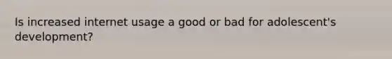 Is increased internet usage a good or bad for adolescent's development?