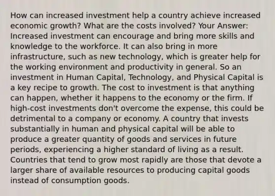 How can increased investment help a country achieve increased economic growth? What are the costs involved? Your Answer: Increased investment can encourage and bring more skills and knowledge to the workforce. It can also bring in more infrastructure, such as new technology, which is greater help for the working environment and productivity in general. So an investment in Human Capital, Technology, and Physical Capital is a key recipe to growth. The cost to investment is that anything can happen, whether it happens to the economy or the firm. If high-cost investments don't overcome the expense, this could be detrimental to a company or economy. A country that invests substantially in human and physical capital will be able to produce a greater quantity of goods and services in future periods, experiencing a higher standard of living as a result. Countries that tend to grow most rapidly are those that devote a larger share of available resources to producing capital goods instead of consumption goods.