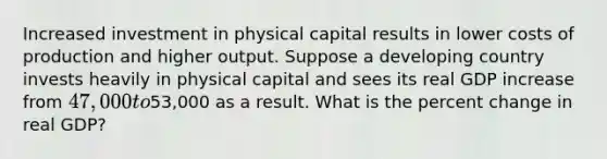 Increased investment in physical capital results in lower costs of production and higher output. Suppose a developing country invests heavily in physical capital and sees its real GDP increase from 47,000 to53,000 as a result. What is the percent change in real GDP?