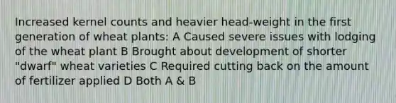 Increased kernel counts and heavier head-weight in the first generation of wheat plants: A Caused severe issues with lodging of the wheat plant B Brought about development of shorter "dwarf" wheat varieties C Required cutting back on the amount of fertilizer applied D Both A & B