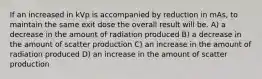 If an increased in kVp is accompanied by reduction in mAs, to maintain the same exit dose the overall result will be. A) a decrease in the amount of radiation produced B) a decrease in the amount of scatter production C) an increase in the amount of radiation produced D) an increase in the amount of scatter production