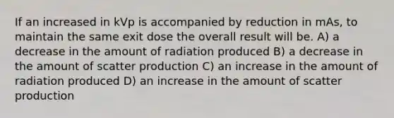 If an increased in kVp is accompanied by reduction in mAs, to maintain the same exit dose the overall result will be. A) a decrease in the amount of radiation produced B) a decrease in the amount of scatter production C) an increase in the amount of radiation produced D) an increase in the amount of scatter production