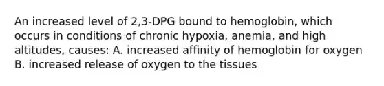 An increased level of 2,3-DPG bound to hemoglobin, which occurs in conditions of chronic hypoxia, anemia, and high altitudes, causes: A. increased affinity of hemoglobin for oxygen B. increased release of oxygen to the tissues