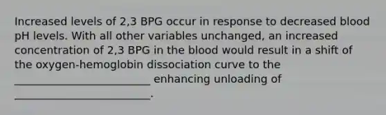 Increased levels of 2,3 BPG occur in response to decreased blood pH levels. With all other variables unchanged, an increased concentration of 2,3 BPG in the blood would result in a shift of the oxygen-hemoglobin dissociation curve to the _________________________ enhancing unloading of _________________________.