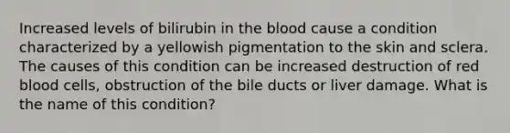 Increased levels of bilirubin in the blood cause a condition characterized by a yellowish pigmentation to the skin and sclera. The causes of this condition can be increased destruction of red blood cells, obstruction of the bile ducts or liver damage. What is the name of this condition?