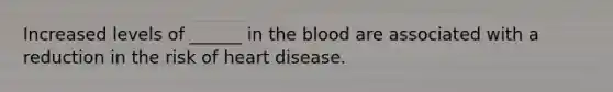 Increased levels of ______ in the blood are associated with a reduction in the risk of heart disease.