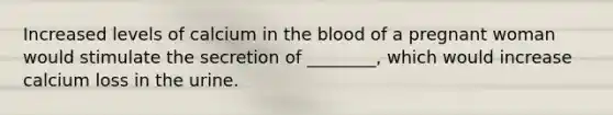 Increased levels of calcium in the blood of a pregnant woman would stimulate the secretion of ________, which would increase calcium loss in the urine.