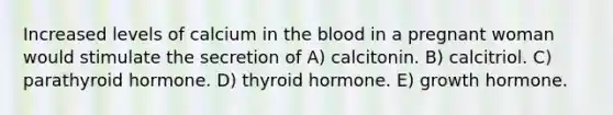 Increased levels of calcium in the blood in a pregnant woman would stimulate the secretion of A) calcitonin. B) calcitriol. C) parathyroid hormone. D) thyroid hormone. E) growth hormone.