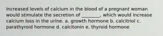 Increased levels of calcium in the blood of a pregnant woman would stimulate the secretion of ________, which would increase calcium loss in the urine. a. growth hormone b. calcitriol c. parathyroid hormone d. calcitonin e. thyroid hormone