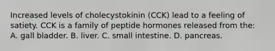 Increased levels of cholecystokinin (CCK) lead to a feeling of satiety. CCK is a family of peptide hormones released from the: A. gall bladder. B. liver. C. small intestine. D. pancreas.