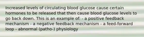 Increased levels of circulating blood glucose cause certain hormones to be released that then cause blood glucose levels to go back down. This is an example of: - a positive feedback mechanism - a negative feedback mechanism - a feed-forward loop - abnormal (patho-) physiology