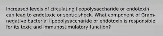 Increased levels of circulating lipopolysaccharide or endotoxin can lead to endotoxic or septic shock. What component of Gram-negative bacterial lipopolysaccharide or endotoxin is responsible for its toxic and immunostimulatory function?