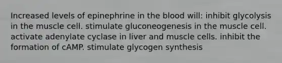 Increased levels of epinephrine in <a href='https://www.questionai.com/knowledge/k7oXMfj7lk-the-blood' class='anchor-knowledge'>the blood</a> will: inhibit glycolysis in the muscle cell. stimulate gluconeogenesis in the muscle cell. activate adenylate cyclase in liver and muscle cells. inhibit the formation of cAMP. stimulate glycogen synthesis