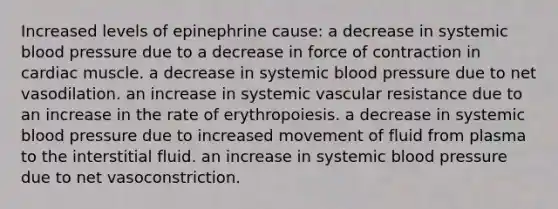 Increased levels of epinephrine cause: a decrease in systemic blood pressure due to a decrease in force of contraction in cardiac muscle. a decrease in systemic blood pressure due to net vasodilation. an increase in systemic vascular resistance due to an increase in the rate of erythropoiesis. a decrease in systemic blood pressure due to increased movement of fluid from plasma to the interstitial fluid. an increase in systemic blood pressure due to net vasoconstriction.