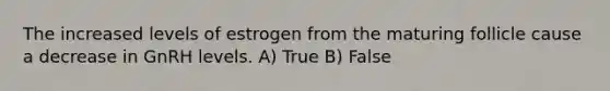 The increased levels of estrogen from the maturing follicle cause a decrease in GnRH levels. A) True B) False