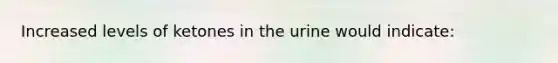 Increased levels of ketones in the urine would indicate: