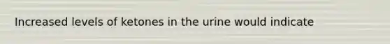 Increased levels of ketones in the urine would indicate