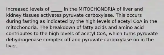 Increased levels of _____ in the MITOCHONDRIA of liver and kidney tissues activates pyruvate carboxylase. This occurs during fasting as indicated by the high levels of acetyl CoA in the mitochondria. The breakdown of fatty acids and amino acid contributes to the high levels of acetyl CoA, which turns pyruvate dehydrogenase complex off and pyruvate carboxylase on in the liver.