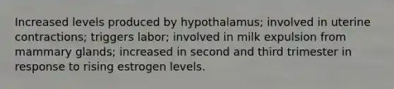 Increased levels produced by hypothalamus; involved in uterine contractions; triggers labor; involved in milk expulsion from mammary glands; increased in second and third trimester in response to rising estrogen levels.