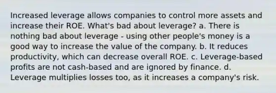 Increased leverage allows companies to control more assets and increase their ROE. What's bad about leverage? a. There is nothing bad about leverage - using other people's money is a good way to increase the value of the company. b. It reduces productivity, which can decrease overall ROE. c. Leverage-based profits are not cash-based and are ignored by finance. d. Leverage multiplies losses too, as it increases a company's risk.