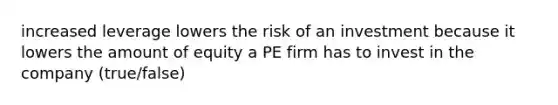 increased leverage lowers the risk of an investment because it lowers the amount of equity a PE firm has to invest in the company (true/false)