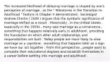 The increased likelihood of delaying marriage is shaped by one's perception of marriage , as the " Milestones in the Transition to Adulthood " feature in Chapter 4 demonstrated . Sociologist Andrew Cherlin ( 2009 ) argues that the symbolic significance of marriage shifted as a result . Historically , in the United States , especially in the 1950s , many saw marriage as a cornerstone , something that happens relatively early in adulthood , providing the foundation on which other adult relationships and responsibilities are built . Today people are more likely to view marriage as a capstone , something that happens later as a sign we have our act together . From this perspective , people want to complete their educational degrees and establish themselves in a career before settling into marriage and adulthood .