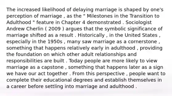 The increased likelihood of delaying marriage is shaped by one's perception of marriage , as the " Milestones in the Transition to Adulthood " feature in Chapter 4 demonstrated . Sociologist Andrew Cherlin ( 2009 ) argues that the symbolic significance of marriage shifted as a result . Historically , in the United States , especially in the 1950s , many saw marriage as a cornerstone , something that happens relatively early in adulthood , providing the foundation on which other adult relationships and responsibilities are built . Today people are more likely to view marriage as a capstone , something that happens later as a sign we have our act together . From this perspective , people want to complete their educational degrees and establish themselves in a career before settling into marriage and adulthood .