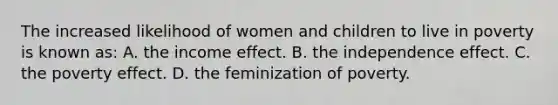 The increased likelihood of women and children to live in poverty is known as: A. the income effect. B. the independence effect. C. the poverty effect. D. the feminization of poverty.