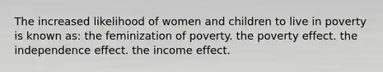 The increased likelihood of women and children to live in poverty is known as: the feminization of poverty. the poverty effect. the independence effect. the income effect.