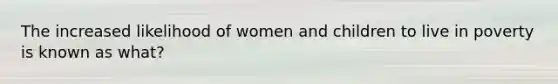 The increased likelihood of women and children to live in poverty is known as what?