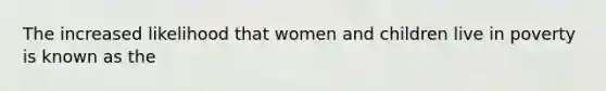 The increased likelihood that women and children live in poverty is known as the