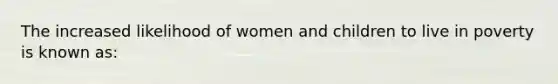 The increased likelihood of women and children to live in poverty is known as: