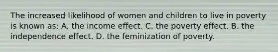 The increased likelihood of women and children to live in poverty is known as: A. the income effect. C. the poverty effect. B. the independence effect. D. the feminization of poverty.