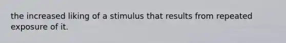 the increased liking of a stimulus that results from repeated exposure of it.