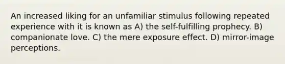 An increased liking for an unfamiliar stimulus following repeated experience with it is known as A) the self-fulfilling prophecy. B) companionate love. C) the mere exposure effect. D) mirror-image perceptions.