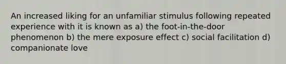 An increased liking for an unfamiliar stimulus following repeated experience with it is known as a) the foot-in-the-door phenomenon b) the mere exposure effect c) social facilitation d) companionate love