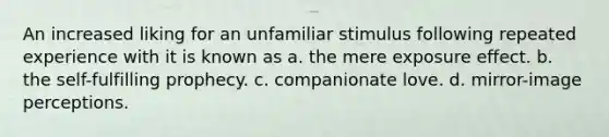 An increased liking for an unfamiliar stimulus following repeated experience with it is known as a. the mere exposure effect. b. the self-fulfilling prophecy. c. companionate love. d. mirror-image perceptions.