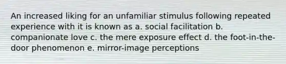 An increased liking for an unfamiliar stimulus following repeated experience with it is known as a. social facilitation b. companionate love c. the mere exposure effect d. the foot-in-the-door phenomenon e. mirror-image perceptions