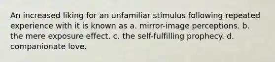 An increased liking for an unfamiliar stimulus following repeated experience with it is known as a. mirror-image perceptions. b. the mere exposure effect. c. the self-fulfilling prophecy. d. companionate love.