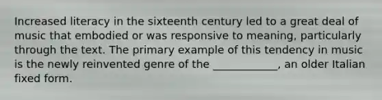 Increased literacy in the sixteenth century led to a great deal of music that embodied or was responsive to meaning, particularly through the text. The primary example of this tendency in music is the newly reinvented genre of the ____________, an older Italian fixed form.