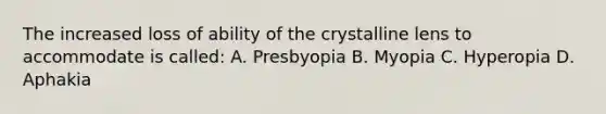 The increased loss of ability of the crystalline lens to accommodate is called: A. Presbyopia B. Myopia C. Hyperopia D. Aphakia