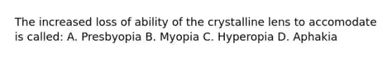 The increased loss of ability of the crystalline lens to accomodate is called: A. Presbyopia B. Myopia C. Hyperopia D. Aphakia