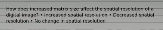 How does increased matrix size affect the spatial resolution of a digital image? • Increased spatial resolution • Decreased spatial resolution • No change in spatial resolution