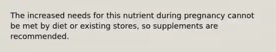 The increased needs for this nutrient during pregnancy cannot be met by diet or existing stores, so supplements are recommended.