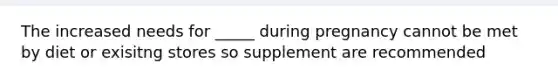 The increased needs for _____ during pregnancy cannot be met by diet or exisitng stores so supplement are recommended