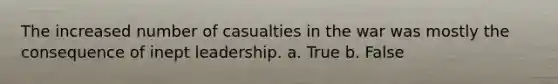 The increased number of casualties in the war was mostly the consequence of inept leadership. a. True b. False