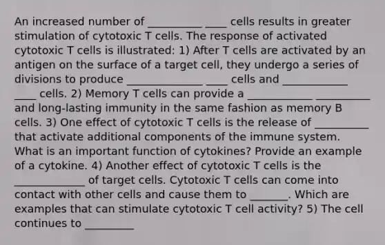 An increased number of __________ ____ cells results in greater stimulation of cytotoxic T cells. The response of activated cytotoxic T cells is illustrated: 1) After T cells are activated by an antigen on the surface of a target cell, they undergo a series of divisions to produce ______________ ____ cells and ____________ ____ cells. 2) Memory T cells can provide a ____________ __________ and long-lasting immunity in the same fashion as memory B cells. 3) One effect of cytotoxic T cells is the release of __________ that activate additional components of the immune system. What is an important function of cytokines? Provide an example of a cytokine. 4) Another effect of cytotoxic T cells is the _____________ of target cells. Cytotoxic T cells can come into contact with other cells and cause them to _______. Which are examples that can stimulate cytotoxic T cell activity? 5) The cell continues to _________