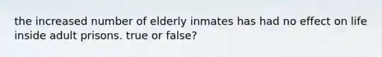 the increased number of elderly inmates has had no effect on life inside adult prisons. true or false?