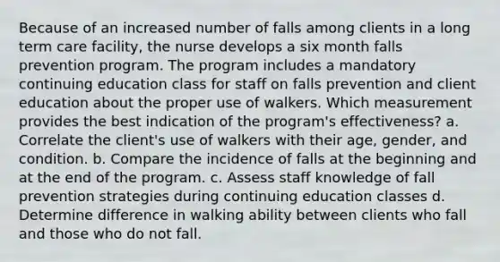 Because of an increased number of falls among clients in a long term care facility, the nurse develops a six month falls prevention program. The program includes a mandatory continuing education class for staff on falls prevention and client education about the proper use of walkers. Which measurement provides the best indication of the program's effectiveness? a. Correlate the client's use of walkers with their age, gender, and condition. b. Compare the incidence of falls at the beginning and at the end of the program. c. Assess staff knowledge of fall prevention strategies during continuing education classes d. Determine difference in walking ability between clients who fall and those who do not fall.