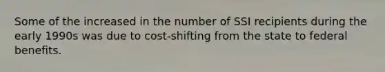 Some of the increased in the number of SSI recipients during the early 1990s was due to cost-shifting from the state to federal benefits.